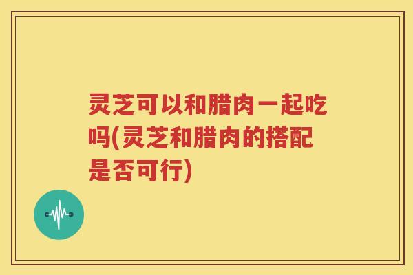 灵芝可以和腊肉一起吃吗(灵芝和腊肉的搭配是否可行)