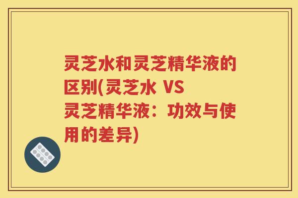 灵芝水和灵芝精华液的区别(灵芝水 VS 灵芝精华液：功效与使用的差异)