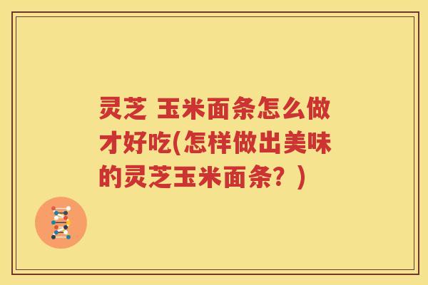 灵芝 玉米面条怎么做才好吃(怎样做出美味的灵芝玉米面条？)
