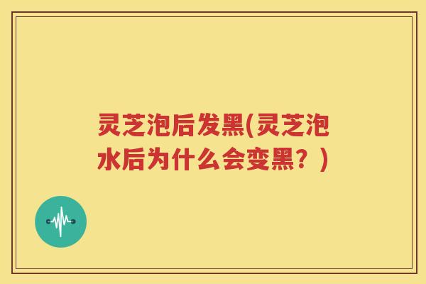 灵芝泡后发黑(灵芝泡水后为什么会变黑？)