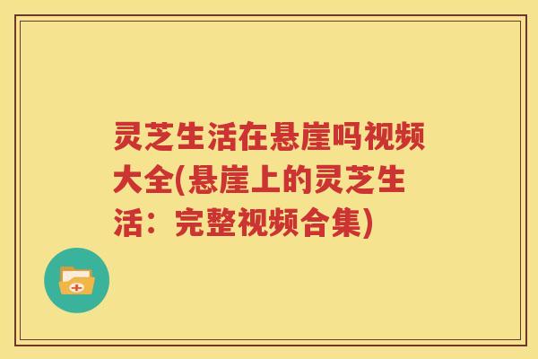 灵芝生活在悬崖吗视频大全(悬崖上的灵芝生活：完整视频合集)