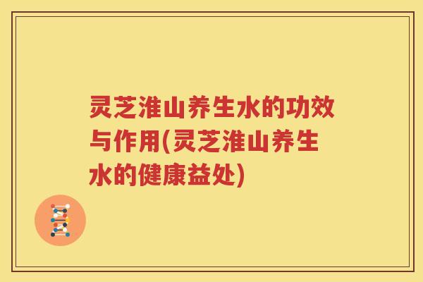 灵芝淮山养生水的功效与作用(灵芝淮山养生水的健康益处)
