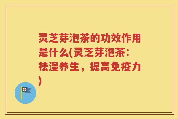 灵芝芽泡茶的功效作用是什么(灵芝芽泡茶：祛湿养生，提高免疫力)