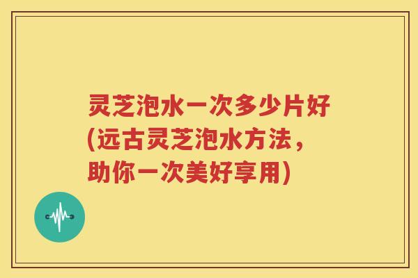灵芝泡水一次多少片好(远古灵芝泡水方法，助你一次美好享用)