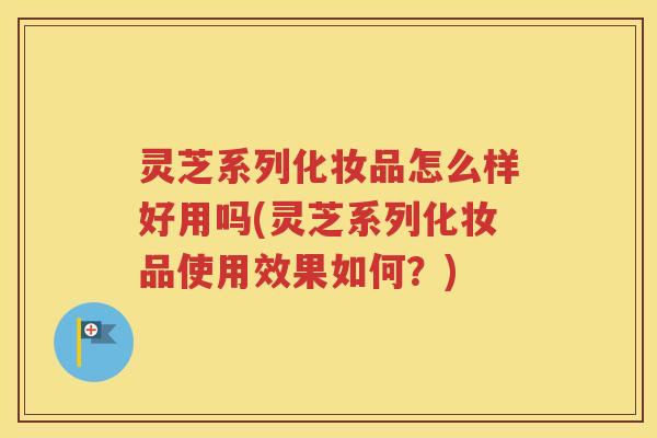 灵芝系列化妆品怎么样好用吗(灵芝系列化妆品使用效果如何？)