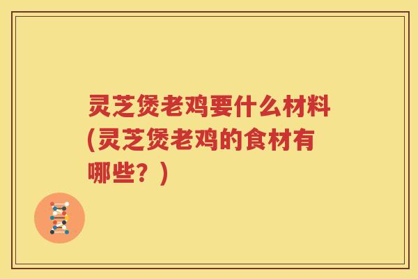 灵芝煲老鸡要什么材料(灵芝煲老鸡的食材有哪些？)