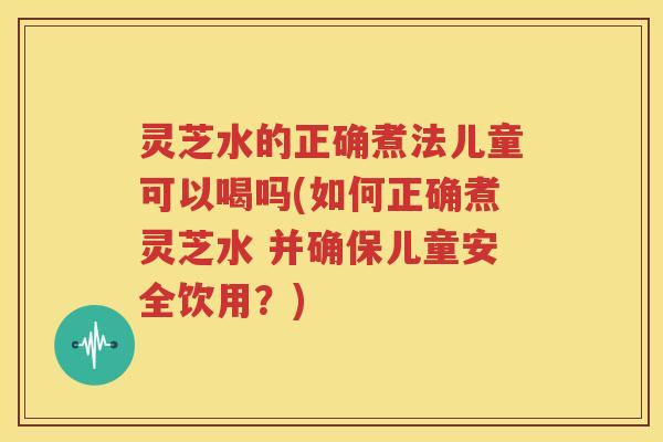 灵芝水的正确煮法儿童可以喝吗(如何正确煮灵芝水 并确保儿童安全饮用？)