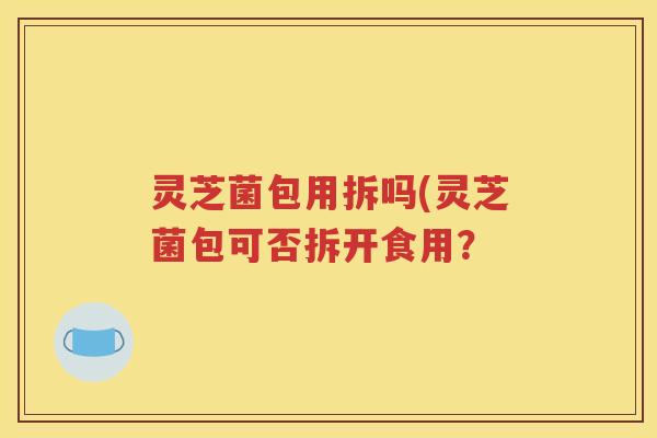 灵芝菌包用拆吗(灵芝菌包可否拆开食用？