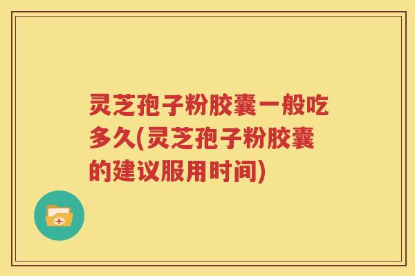 灵芝孢子粉胶囊一般吃多久(灵芝孢子粉胶囊的建议服用时间)