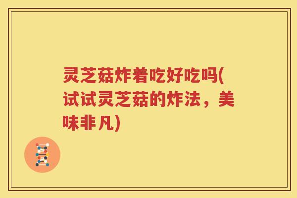 灵芝菇炸着吃好吃吗(试试灵芝菇的炸法，美味非凡)