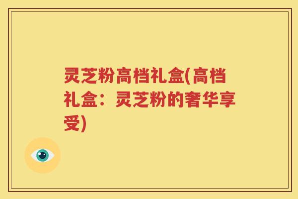 灵芝粉高档礼盒(高档礼盒：灵芝粉的奢华享受)