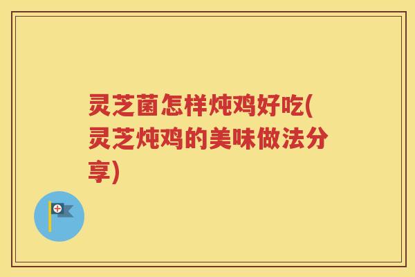 灵芝菌怎样炖鸡好吃(灵芝炖鸡的美味做法分享)