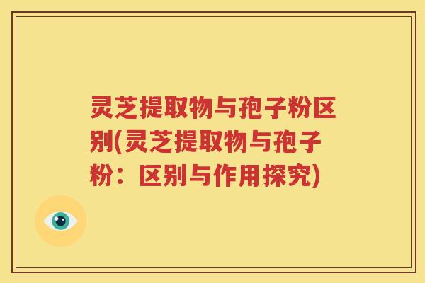 灵芝提取物与孢子粉区别(灵芝提取物与孢子粉：区别与作用探究)