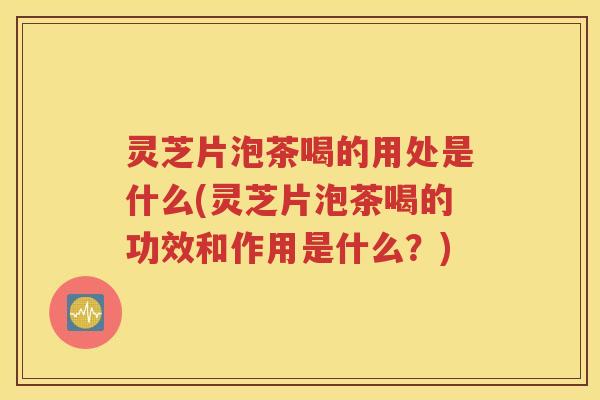 灵芝片泡茶喝的用处是什么(灵芝片泡茶喝的功效和作用是什么？)