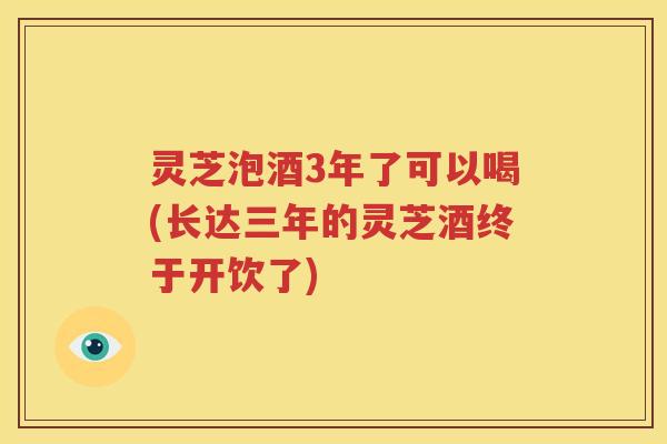 灵芝泡酒3年了可以喝(长达三年的灵芝酒终于开饮了)