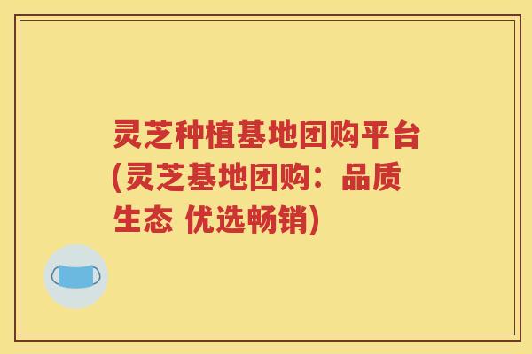 灵芝种植基地团购平台(灵芝基地团购：品质生态 优选畅销)
