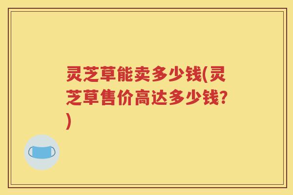 灵芝草能卖多少钱(灵芝草售价高达多少钱？)