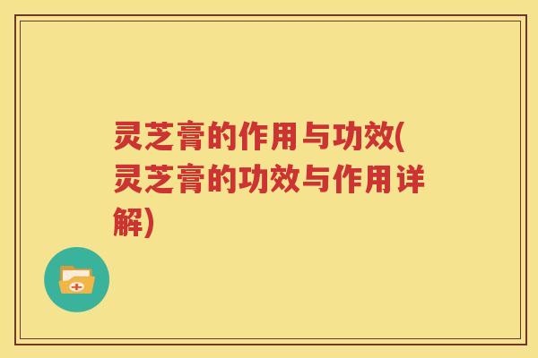 灵芝膏的作用与功效(灵芝膏的功效与作用详解)