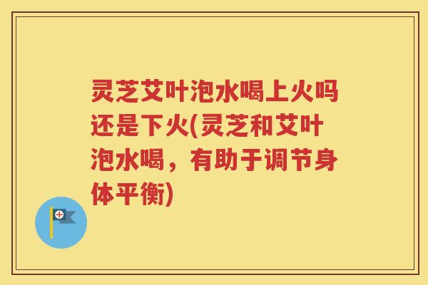 灵芝艾叶泡水喝上火吗还是下火(灵芝和艾叶泡水喝，有助于调节身体平衡)