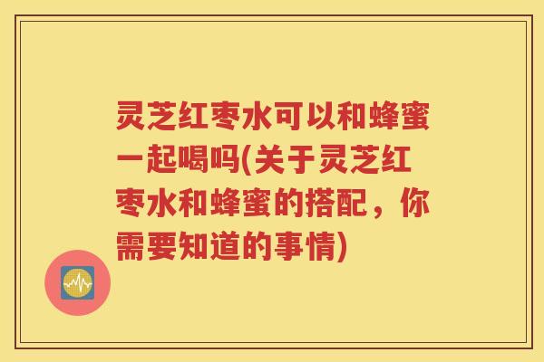 灵芝红枣水可以和蜂蜜一起喝吗(关于灵芝红枣水和蜂蜜的搭配，你需要知道的事情)