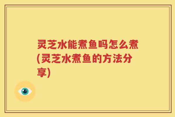 灵芝水能煮鱼吗怎么煮(灵芝水煮鱼的方法分享)