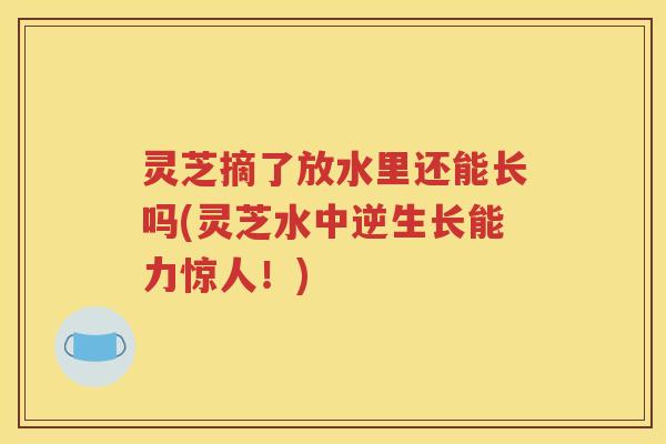 灵芝摘了放水里还能长吗(灵芝水中逆生长能力惊人！)