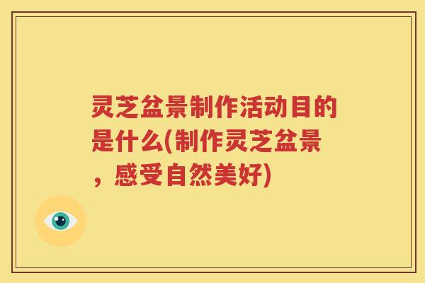 灵芝盆景制作活动目的是什么(制作灵芝盆景，感受自然美好)