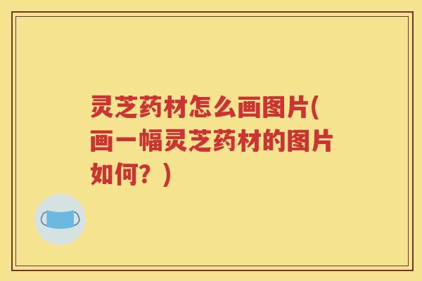 灵芝药材怎么画图片(画一幅灵芝药材的图片如何？)