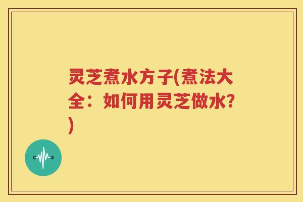 灵芝煮水方子(煮法大全：如何用灵芝做水？)