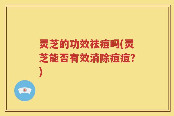 灵芝的功效祛痘吗(灵芝能否有效消除痘痘？)