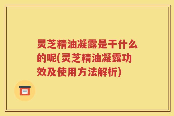灵芝精油凝露是干什么的呢(灵芝精油凝露功效及使用方法解析)