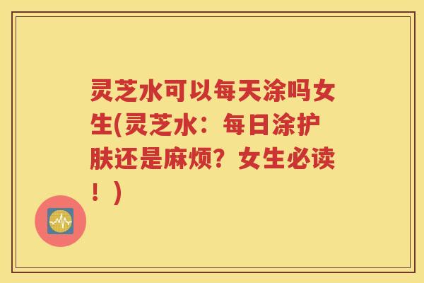 灵芝水可以每天涂吗女生(灵芝水：每日涂护肤还是麻烦？女生必读！)