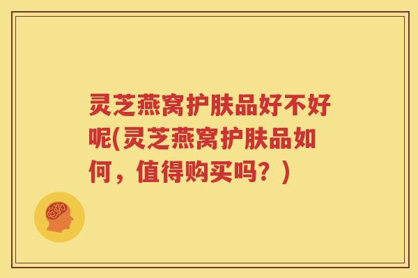 灵芝燕窝护肤品好不好呢(灵芝燕窝护肤品如何，值得购买吗？)