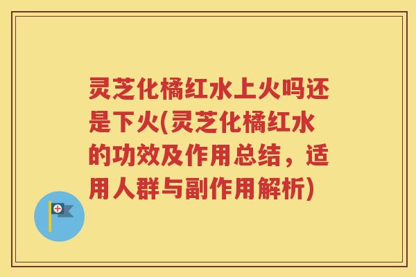 灵芝化橘红水上火吗还是下火(灵芝化橘红水的功效及作用总结，适用人群与副作用解析)