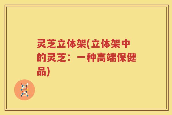 灵芝立体架(立体架中的灵芝：一种高端保健品)