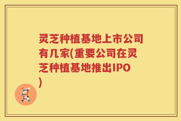 灵芝种植基地上市公司有几家(重要公司在灵芝种植基地推出IPO)