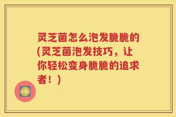灵芝菌怎么泡发脆脆的(灵芝菌泡发技巧，让你轻松变身脆脆的追求者！)