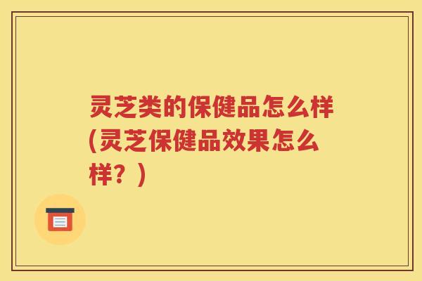 灵芝类的保健品怎么样(灵芝保健品效果怎么样？)