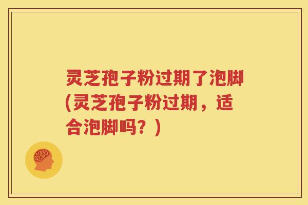 灵芝孢子粉过期了泡脚(灵芝孢子粉过期，适合泡脚吗？)