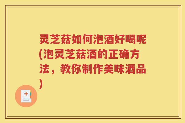 灵芝菇如何泡酒好喝呢(泡灵芝菇酒的正确方法，教你制作美味酒品)