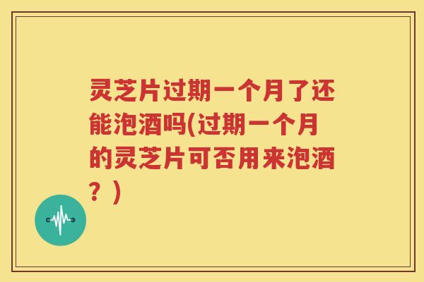 灵芝片过期一个月了还能泡酒吗(过期一个月的灵芝片可否用来泡酒？)