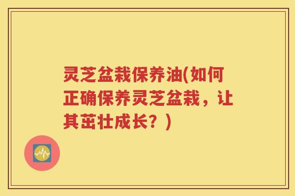 灵芝盆栽保养油(如何正确保养灵芝盆栽，让其茁壮成长？)