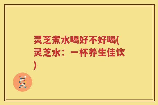 灵芝煮水喝好不好喝(灵芝水：一杯养生佳饮)