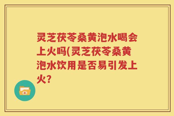 灵芝茯苓桑黄泡水喝会上火吗(灵芝茯苓桑黄泡水饮用是否易引发上火？