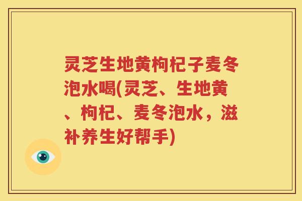 灵芝生地黄枸杞子麦冬泡水喝(灵芝、生地黄、枸杞、麦冬泡水，滋补养生好帮手)