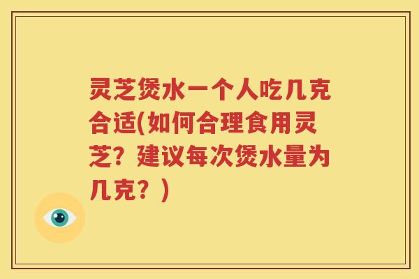 灵芝煲水一个人吃几克合适(如何合理食用灵芝？建议每次煲水量为几克？)