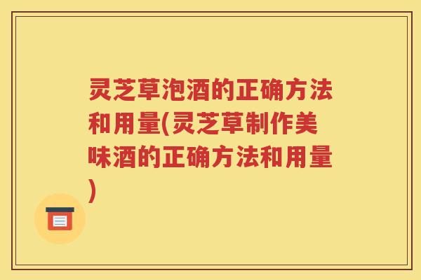 灵芝草泡酒的正确方法和用量(灵芝草制作美味酒的正确方法和用量)