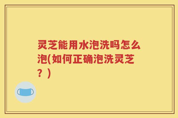 灵芝能用水泡洗吗怎么泡(如何正确泡洗灵芝？)