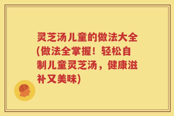 灵芝汤儿童的做法大全(做法全掌握！轻松自制儿童灵芝汤，健康滋补又美味)