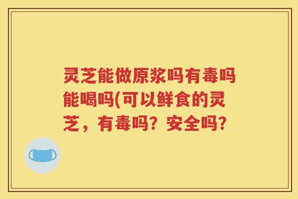 灵芝能做原浆吗有毒吗能喝吗(可以鲜食的灵芝，有毒吗？安全吗？